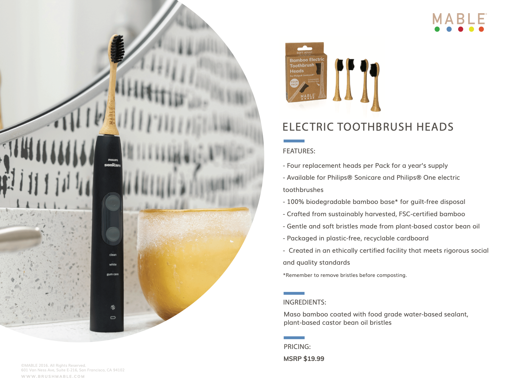 MABLE_Electric_toothbrush_heads_Four replacement heads per Pack for a year's supply
Available for Philips® Sonicare and Philips® One electric toothbrushes
100% biodegradable bamboo base* for guilt-free disposal
Crafted from sustainably harvested, FSC-certified bamboo
Gentle and soft bristles made from plant-based castor bean oil
Packaged in plastic-free, recyclable cardboard
Created in an ethically certified facility that meets rigorous social and quality standards